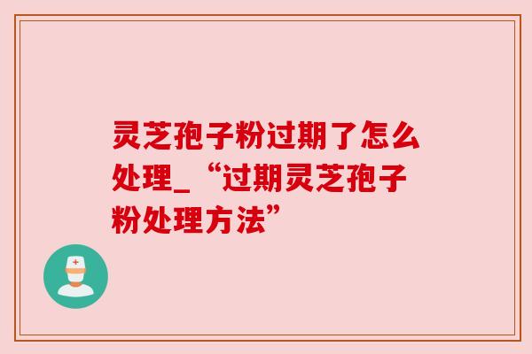 灵芝孢子粉过期了怎么处理_“过期灵芝孢子粉处理方法”