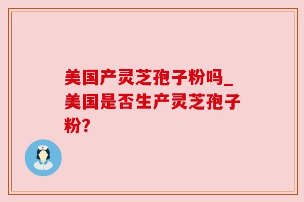 美国产灵芝孢子粉吗_美国是否生产灵芝孢子粉？