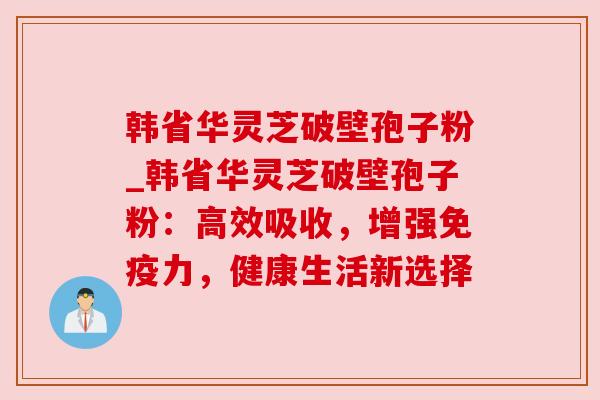 韩省华灵芝破壁孢子粉_韩省华灵芝破壁孢子粉：高效吸收，增强免疫力，健康生活新选择