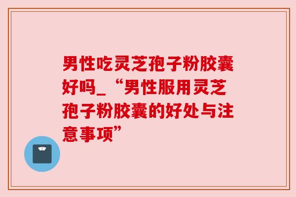 男性吃灵芝孢子粉胶囊好吗_“男性服用灵芝孢子粉胶囊的好处与注意事项”