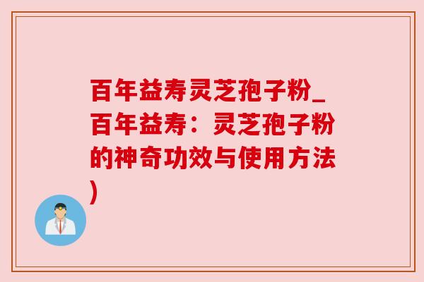 百年益寿灵芝孢子粉_百年益寿：灵芝孢子粉的神奇功效与使用方法)