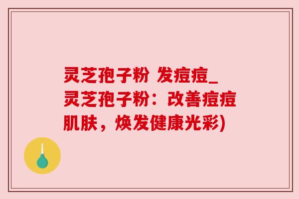灵芝孢子粉 发痘痘_灵芝孢子粉：改善痘痘肌肤，焕发健康光彩)