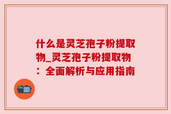 什么是灵芝孢子粉提取物_灵芝孢子粉提取物：全面解析与应用指南