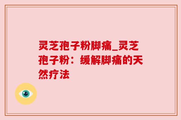 灵芝孢子粉脚痛_灵芝孢子粉：缓解脚痛的天然疗法