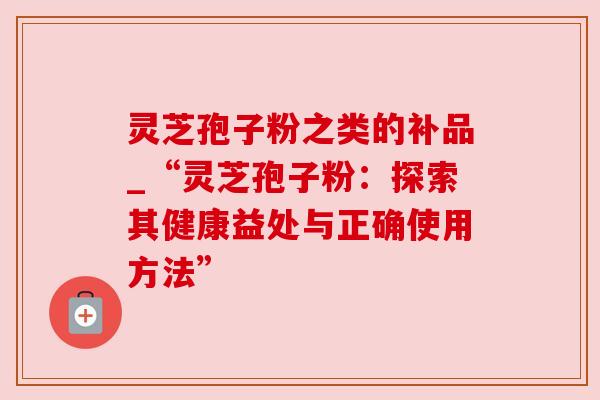 灵芝孢子粉之类的补品_“灵芝孢子粉:探索其健康益处与正确使用方法” 灵芝孢子粉之类的补品_“灵芝孢子粉:探索其健康益处与正确使用方法”