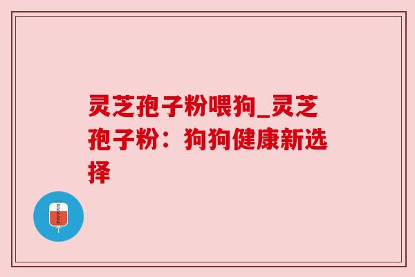 灵芝孢子粉喂狗_灵芝孢子粉：狗狗健康新选择