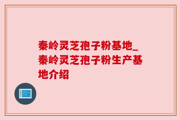 秦岭灵芝孢子粉基地_秦岭灵芝孢子粉生产基地介绍