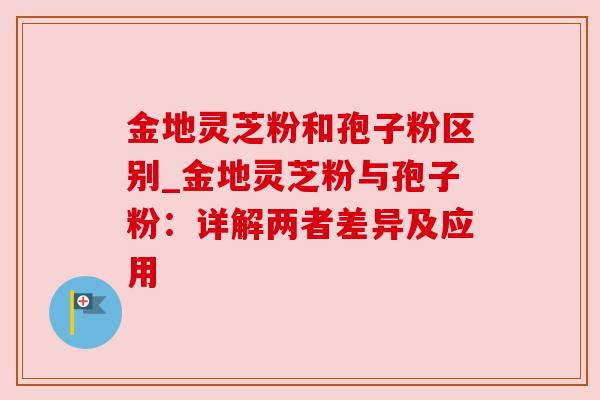 金地灵芝粉和孢子粉区别_金地灵芝粉与孢子粉：详解两者差异及应用