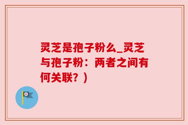 灵芝是孢子粉么_灵芝与孢子粉：两者之间有何关联？)