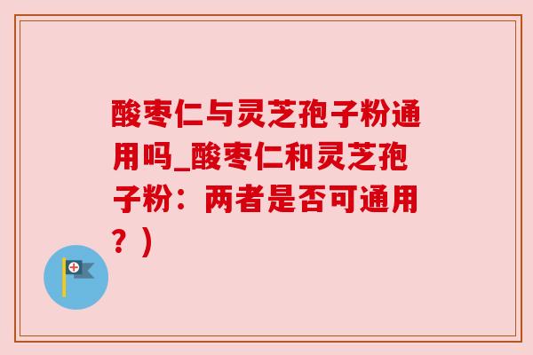 酸枣仁与灵芝孢子粉通用吗_酸枣仁和灵芝孢子粉:两者是否可通用?) 酸枣仁与灵芝孢子粉通用吗_酸枣仁和灵芝孢子粉:两者是否可通用?)