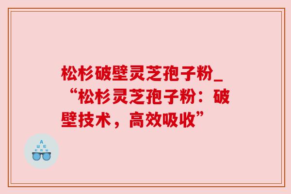 松杉破壁灵芝孢子粉_“松杉灵芝孢子粉：破壁技术，高效吸收”