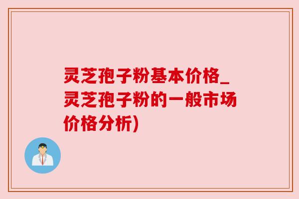灵芝孢子粉基本价格_灵芝孢子粉的一般市场价格分析)