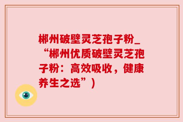 郴州破壁灵芝孢子粉_“郴州优质破壁灵芝孢子粉：高效吸收，健康养生之选”)