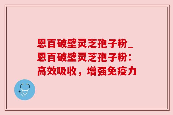 恩百破壁灵芝孢子粉_恩百破壁灵芝孢子粉：高效吸收，增强免疫力