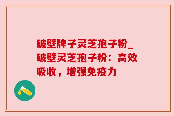 破壁牌子灵芝孢子粉_破壁灵芝孢子粉：高效吸收，增强免疫力