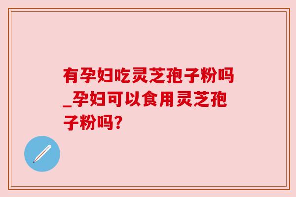 有孕妇吃灵芝孢子粉吗_孕妇可以食用灵芝孢子粉吗？