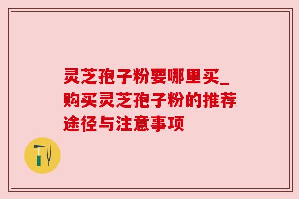 灵芝孢子粉要哪里买_购买灵芝孢子粉的推荐途径与注意事项 灵芝孢子粉要哪里买_购买灵芝孢子粉的推荐途径与注意事项