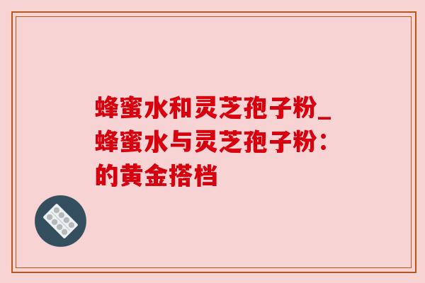蜂蜜水和灵芝孢子粉_蜂蜜水与灵芝孢子粉：的黄金搭档
