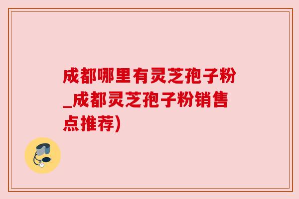 成都哪里有灵芝孢子粉_成都灵芝孢子粉销售点推荐) 成都哪里有灵芝孢子粉_成都灵芝孢子粉销售点推荐)