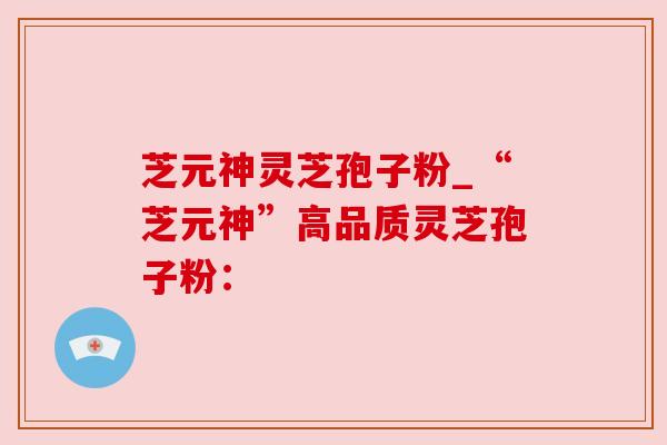 芝元神灵芝孢子粉_“芝元神”高品质灵芝孢子粉：