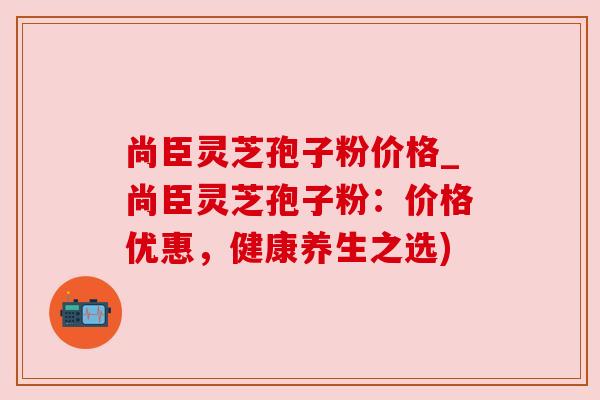 尚臣灵芝孢子粉价格_尚臣灵芝孢子粉:价格优惠,健康养生之选) 尚臣灵芝孢子粉价格_尚臣灵芝孢子粉:价格优惠,健康养生之选)