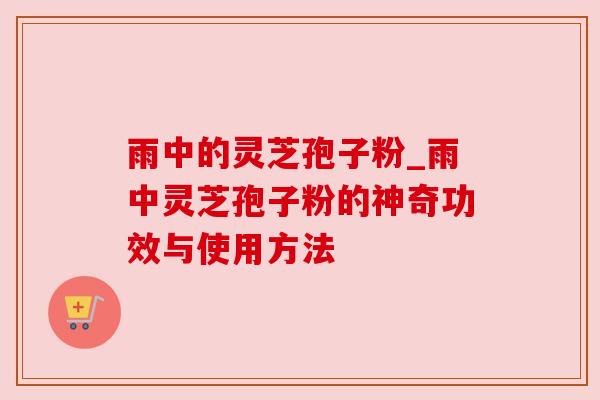 雨中的灵芝孢子粉_雨中灵芝孢子粉的神奇功效与使用方法 雨中的灵芝孢子粉_雨中灵芝孢子粉的神奇功效与使用方法