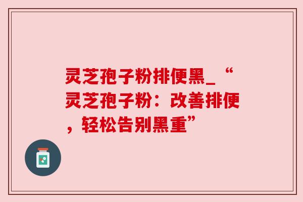 灵芝孢子粉排便黑_“灵芝孢子粉：改善排便，轻松告别黑重”
