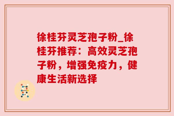 徐桂芬灵芝孢子粉_徐桂芬推荐:高效灵芝孢子粉,增强免疫力,健康生活新选择 徐桂芬灵芝孢子粉_徐桂芬推荐:高效灵芝孢子粉,增强免疫力,健康生活新选择