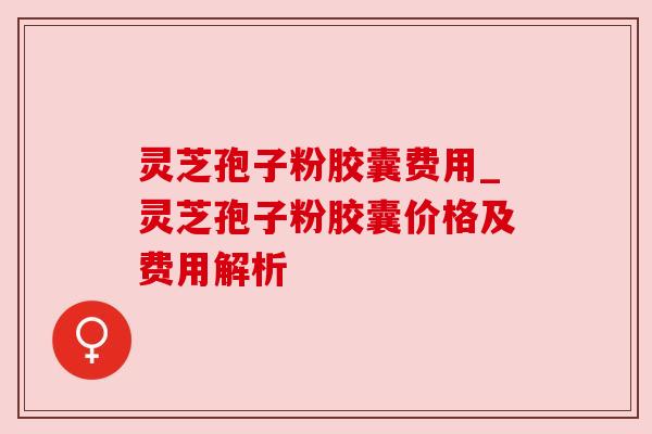 灵芝孢子粉胶囊费用_灵芝孢子粉胶囊价格及费用解析 灵芝孢子粉胶囊费用_灵芝孢子粉胶囊价格及费用解析