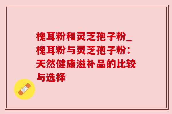 槐耳粉和灵芝孢子粉_槐耳粉与灵芝孢子粉：天然健康滋补品的比较与选择