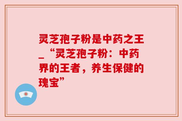 灵芝孢子粉是中药之王_“灵芝孢子粉：中药界的王者，养生保健的瑰宝”