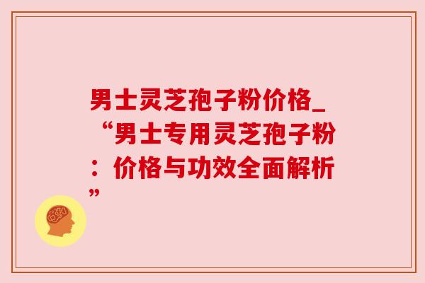 男士灵芝孢子粉价格_“男士专用灵芝孢子粉：价格与功效全面解析”