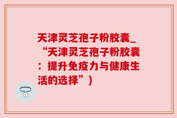 天津灵芝孢子粉胶囊_“天津灵芝孢子粉胶囊：提升免疫力与健康生活的选择”)