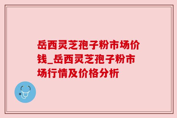 岳西灵芝孢子粉市场价钱_岳西灵芝孢子粉市场行情及价格分析 岳西灵芝孢子粉市场价钱_岳西灵芝孢子粉市场行情及价格分析