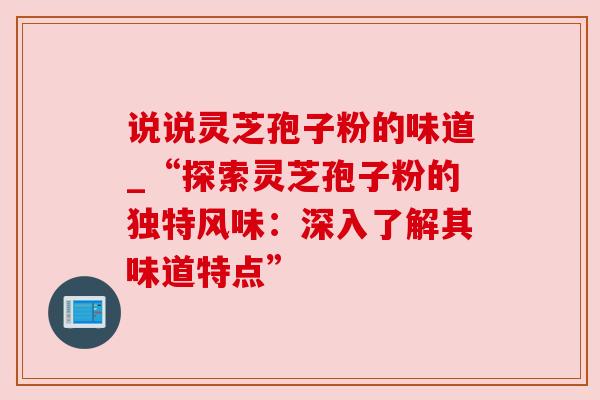 说说灵芝孢子粉的味道_“探索灵芝孢子粉的独特风味：深入了解其味道特点”
