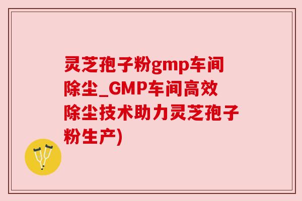 灵芝孢子粉gmp车间除尘_GMP车间高效除尘技术助力灵芝孢子粉生产)
