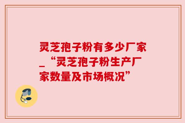 灵芝孢子粉有多少厂家_“灵芝孢子粉生产厂家数量及市场概况” 灵芝孢子粉有多少厂家_“灵芝孢子粉生产厂家数量及市场概况”
