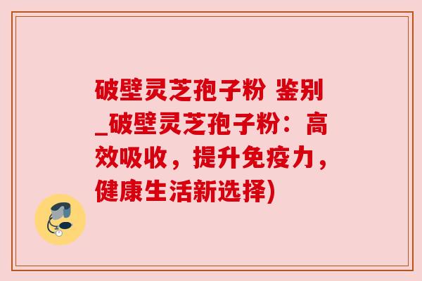 破壁灵芝孢子粉 鉴别_破壁灵芝孢子粉：高效吸收，提升免疫力，健康生活新选择)