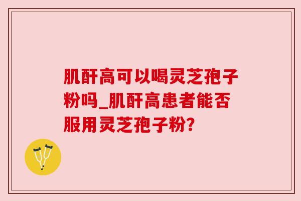 肌酐高可以喝灵芝孢子粉吗_肌酐高患者能否服用灵芝孢子粉？