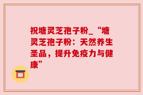 祝塘灵芝孢子粉_“塘灵芝孢子粉：天然养生圣品，提升免疫力与健康”