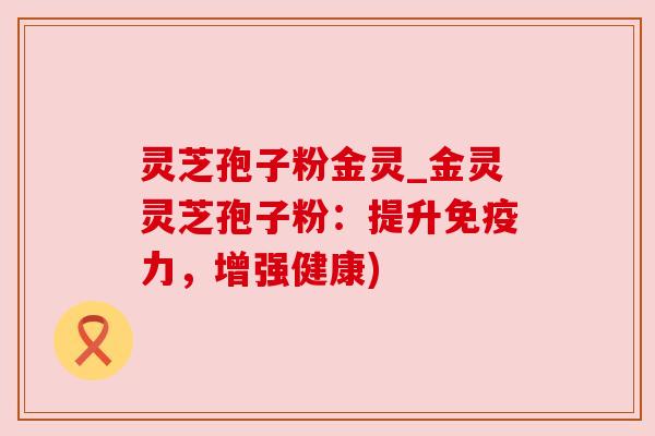 灵芝孢子粉金灵_金灵灵芝孢子粉：提升免疫力，增强健康)