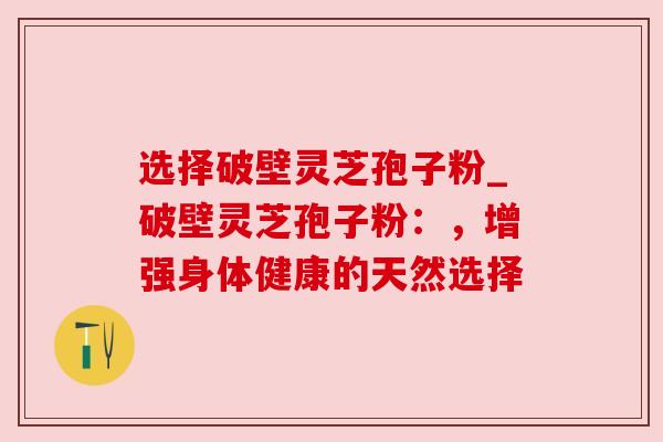 选择破壁灵芝孢子粉_破壁灵芝孢子粉：，增强身体健康的天然选择