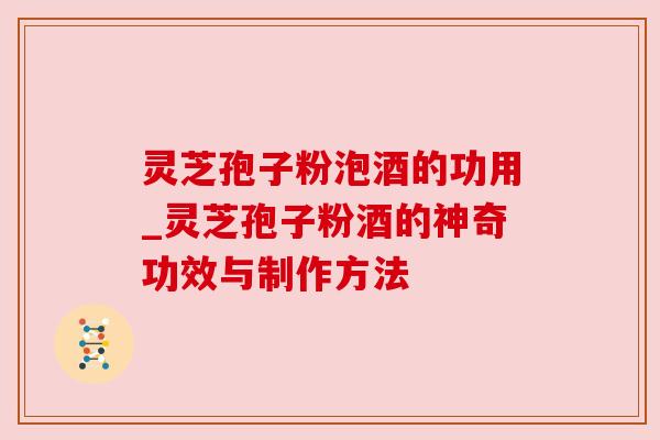 灵芝孢子粉泡酒的功用_灵芝孢子粉酒的神奇功效与制作方法