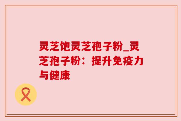 灵芝饱灵芝孢子粉_灵芝孢子粉:提升免疫力与健康 灵芝饱灵芝孢子粉_灵芝孢子粉:提升免疫力与健康