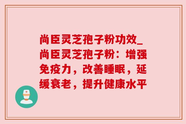 尚臣灵芝孢子粉功效_尚臣灵芝孢子粉：增强免疫力，改善，延缓，提升健康水平