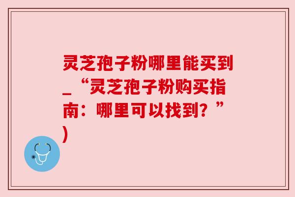 灵芝孢子粉哪里能买到_“灵芝孢子粉购买指南:哪里可以找到?”) 灵芝孢子粉哪里能买到_“灵芝孢子粉购买指南:哪里可以找到?”)