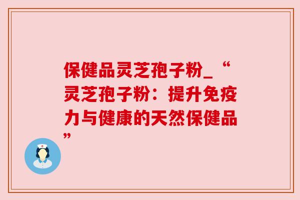 保健品灵芝孢子粉_“灵芝孢子粉：提升免疫力与健康的天然保健品”