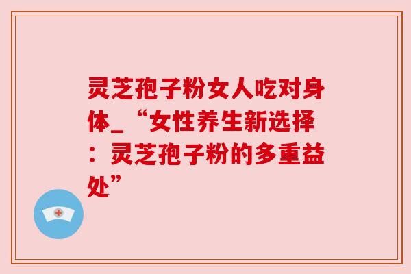 灵芝孢子粉女人吃对身体_“女性养生新选择：灵芝孢子粉的多重益处”