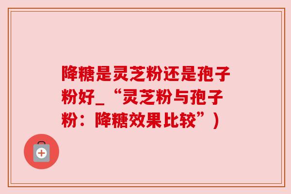 降糖是灵芝粉还是孢子粉好_“灵芝粉与孢子粉：降糖效果比较”)