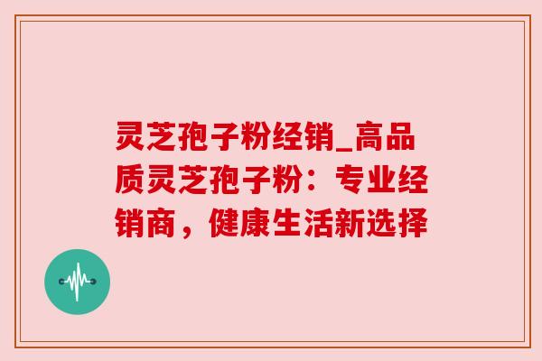 灵芝孢子粉经销_高品质灵芝孢子粉：专业经销商，健康生活新选择